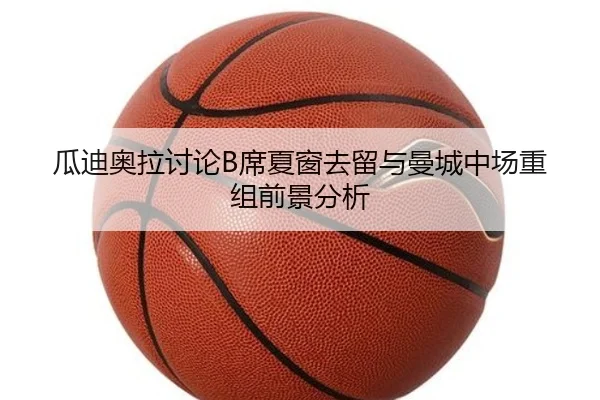 瓜迪奥拉讨论B席夏窗去留与曼城中场重组前景分析